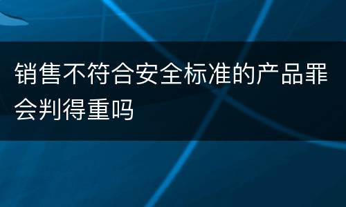 销售不符合安全标准的产品罪会判得重吗