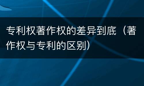 专利权著作权的差异到底（著作权与专利的区别）