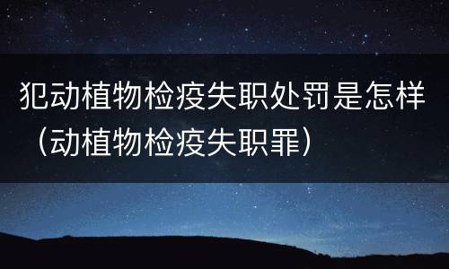 犯动植物检疫失职处罚是怎样（动植物检疫失职罪）