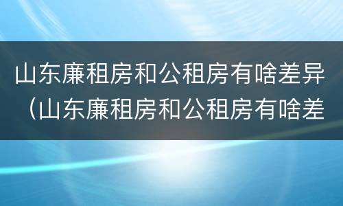 山东廉租房和公租房有啥差异（山东廉租房和公租房有啥差异吗）