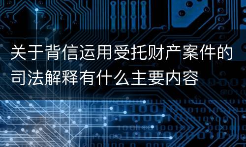 关于背信运用受托财产案件的司法解释有什么主要内容