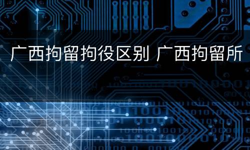 广西拘留拘役区别 广西拘留所