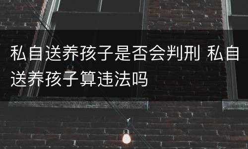 私自送养孩子是否会判刑 私自送养孩子算违法吗