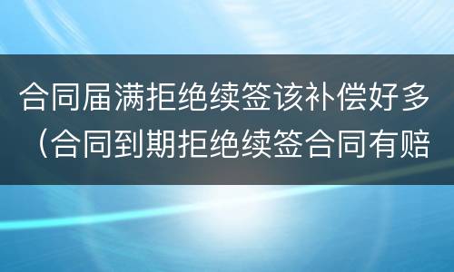 合同届满拒绝续签该补偿好多（合同到期拒绝续签合同有赔偿吗）