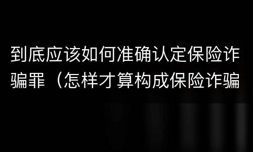 到底应该如何准确认定保险诈骗罪（怎样才算构成保险诈骗）