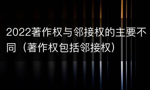 2022著作权与邻接权的主要不同（著作权包括邻接权）