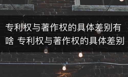 专利权与著作权的具体差别有啥 专利权与著作权的具体差别有啥区别