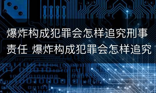 爆炸构成犯罪会怎样追究刑事责任 爆炸构成犯罪会怎样追究刑事责任吗