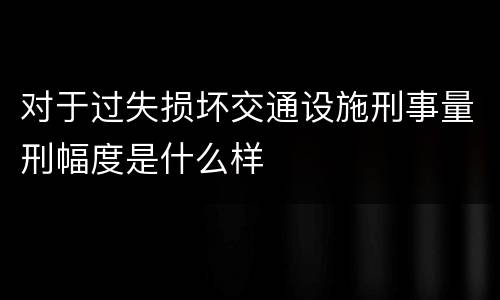 对于过失损坏交通设施刑事量刑幅度是什么样