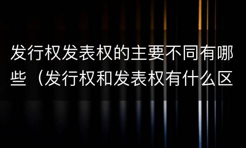 发行权发表权的主要不同有哪些（发行权和发表权有什么区别）