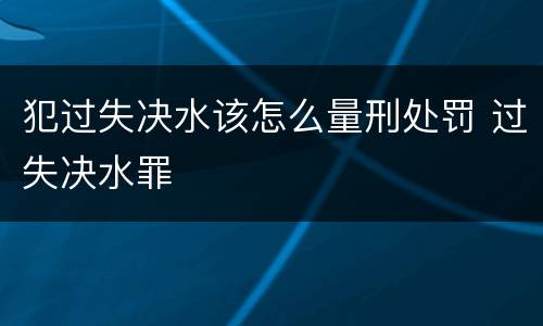 犯过失决水该怎么量刑处罚 过失决水罪