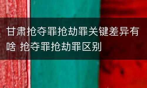 甘肃抢夺罪抢劫罪关键差异有啥 抢夺罪抢劫罪区别