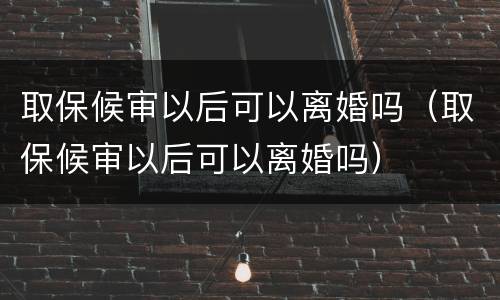 取保候审以后可以离婚吗（取保候审以后可以离婚吗）