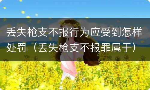 丢失枪支不报行为应受到怎样处罚（丢失枪支不报罪属于）