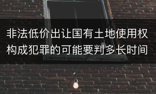 非法低价出让国有土地使用权构成犯罪的可能要判多长时间