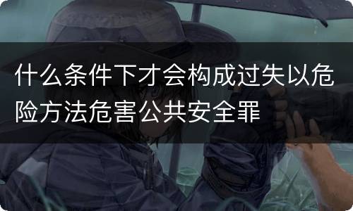 什么条件下才会构成过失以危险方法危害公共安全罪