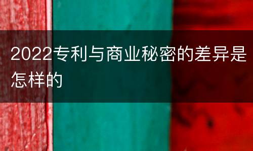 2022专利与商业秘密的差异是怎样的