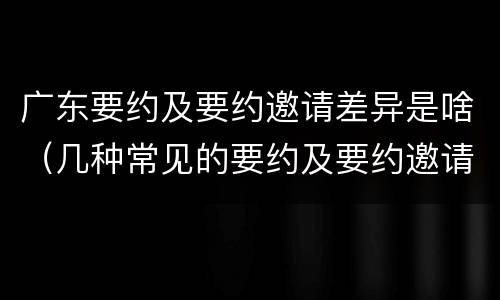 广东要约及要约邀请差异是啥（几种常见的要约及要约邀请）