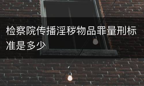 检察院传播淫秽物品罪量刑标准是多少