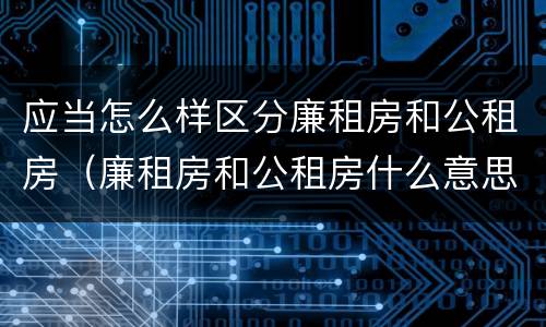 应当怎么样区分廉租房和公租房（廉租房和公租房什么意思）