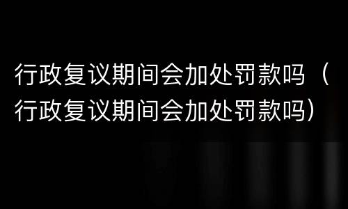 行政复议期间会加处罚款吗（行政复议期间会加处罚款吗）