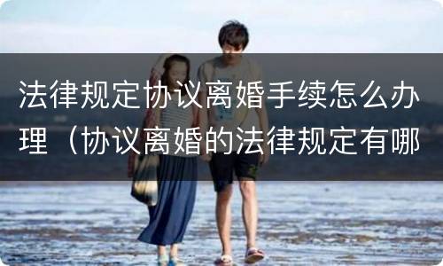 法律规定协议离婚手续怎么办理（协议离婚的法律规定有哪些）