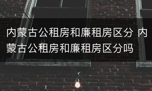 内蒙古公租房和廉租房区分 内蒙古公租房和廉租房区分吗