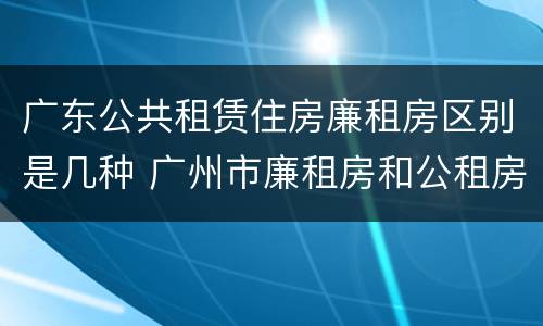 广东公共租赁住房廉租房区别是几种 广州市廉租房和公租房的区别