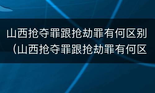山西抢夺罪跟抢劫罪有何区别（山西抢夺罪跟抢劫罪有何区别呢）
