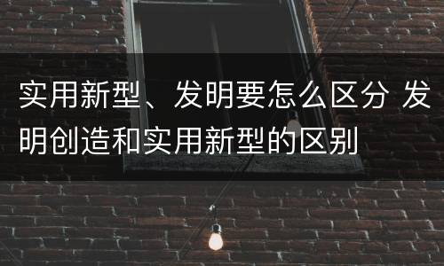 实用新型、发明要怎么区分 发明创造和实用新型的区别