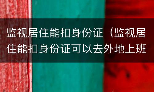 监视居住能扣身份证（监视居住能扣身份证可以去外地上班不）