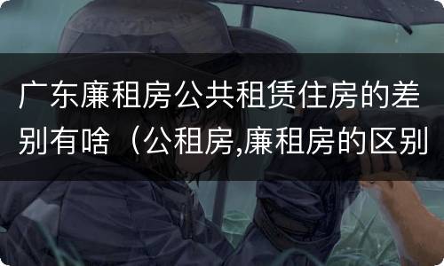 广东廉租房公共租赁住房的差别有啥（公租房,廉租房的区别）