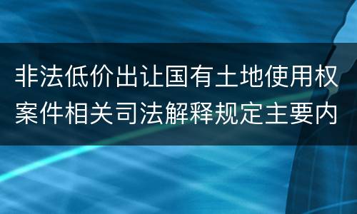 非法低价出让国有土地使用权案件相关司法解释规定主要内容包括什么