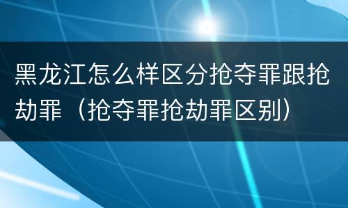 黑龙江怎么样区分抢夺罪跟抢劫罪（抢夺罪抢劫罪区别）