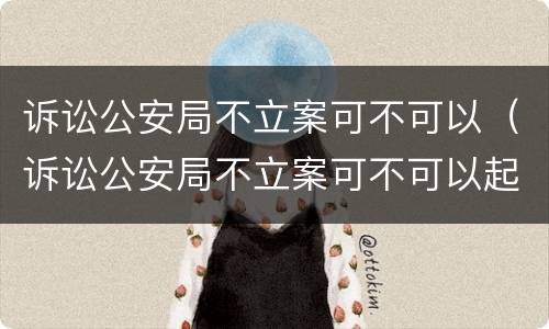 诉讼公安局不立案可不可以（诉讼公安局不立案可不可以起诉）