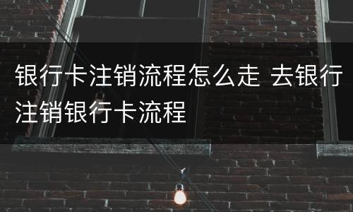 银行卡注销流程怎么走 去银行注销银行卡流程