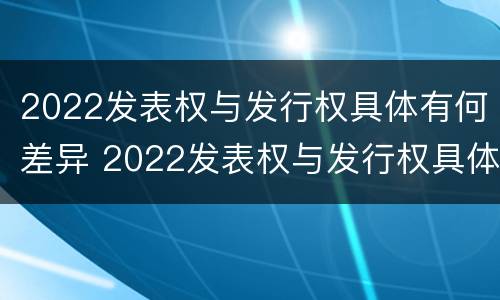 2022发表权与发行权具体有何差异 2022发表权与发行权具体有何差异和区别