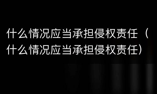 什么情况应当承担侵权责任（什么情况应当承担侵权责任）