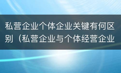 私营企业个体企业关键有何区别（私营企业与个体经营企业的区别）