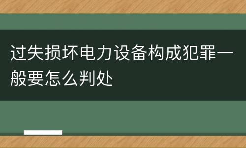 过失损坏电力设备构成犯罪一般要怎么判处