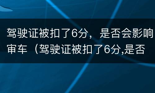 驾驶证被扣了6分，是否会影响审车（驾驶证被扣了6分,是否会影响审车期限）