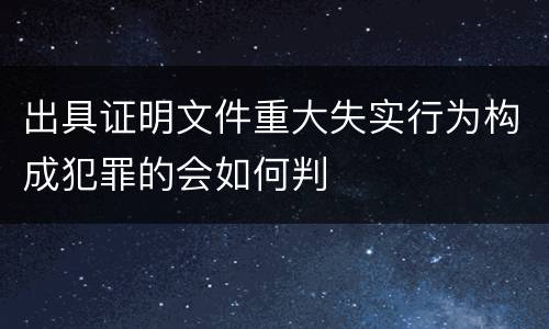 出具证明文件重大失实行为构成犯罪的会如何判