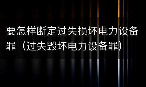 要怎样断定过失损坏电力设备罪（过失毁坏电力设备罪）