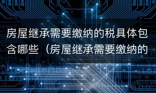 房屋继承需要缴纳的税具体包含哪些（房屋继承需要缴纳的税具体包含哪些内容）