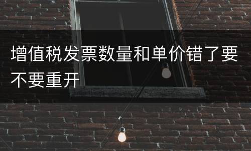 增值税发票数量和单价错了要不要重开