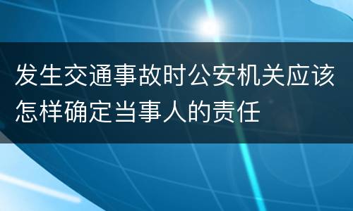 发生交通事故时公安机关应该怎样确定当事人的责任
