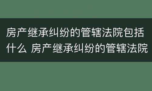 房产继承纠纷的管辖法院包括什么 房产继承纠纷的管辖法院包括什么