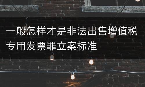 一般怎样才是非法出售增值税专用发票罪立案标准