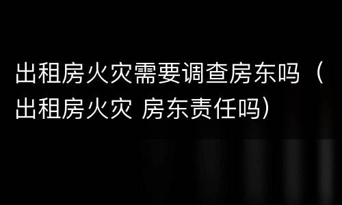出租房火灾需要调查房东吗（出租房火灾 房东责任吗）