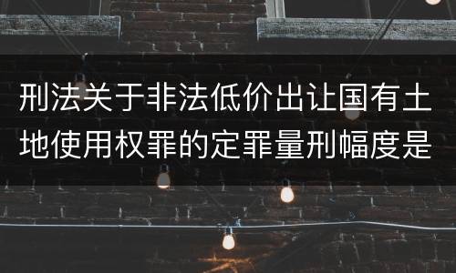 刑法关于非法低价出让国有土地使用权罪的定罪量刑幅度是怎样的